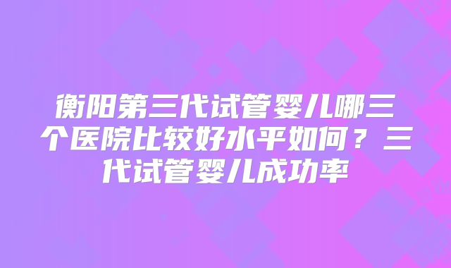 衡阳第三代试管婴儿哪三个医院比较好水平如何？三代试管婴儿成功率