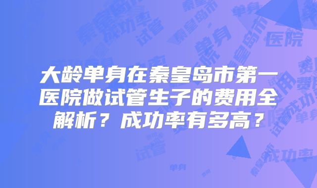 大龄单身在秦皇岛市第一医院做试管生子的费用全解析？成功率有多高？
