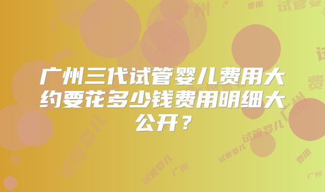 广州三代试管婴儿费用大约要花多少钱费用明细大公开？