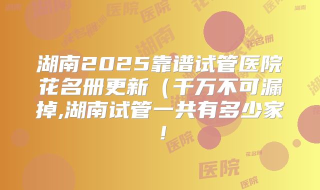 湖南2025靠谱试管医院花名册更新(千万不可漏掉,湖南试管一共有多少家!