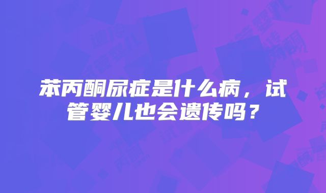 苯丙酮尿症是什么病，试管婴儿也会遗传吗？