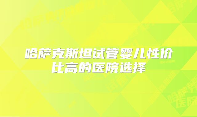 哈萨克斯坦试管婴儿性价比高的医院选择