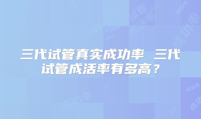 三代试管真实成功率 三代试管成活率有多高？