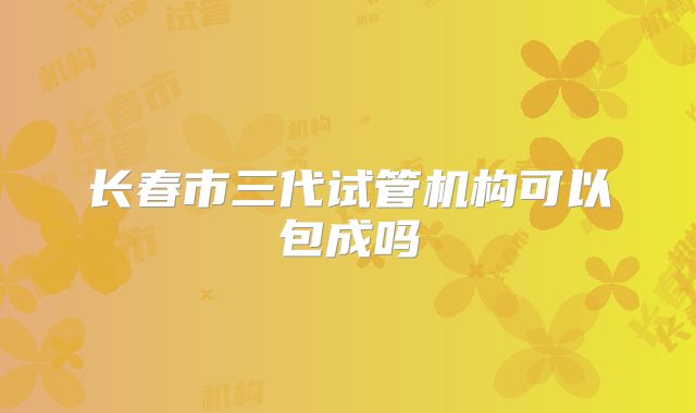 长春市三代试管机构可以包成吗