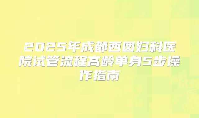2025年成都西囡妇科医院试管流程高龄单身5步操作指南