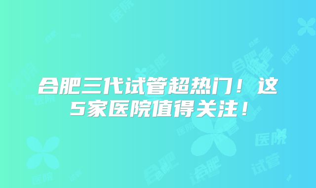 合肥三代试管超热门！这5家医院值得关注！