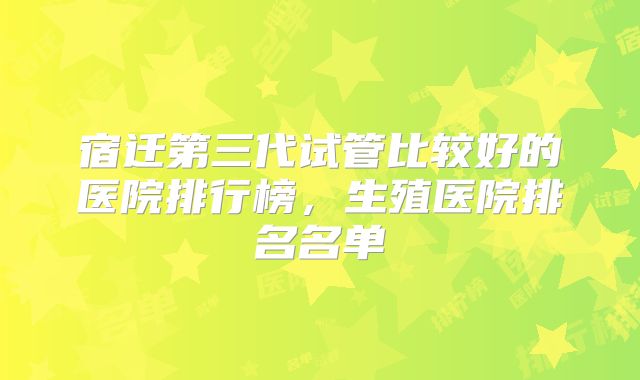 宿迁第三代试管比较好的医院排行榜，生殖医院排名名单