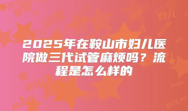 2025年在鞍山市妇儿医院做三代试管麻烦吗？流程是怎么样的