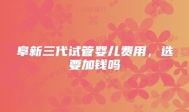 阜新三代试管婴儿费用,选要加钱吗