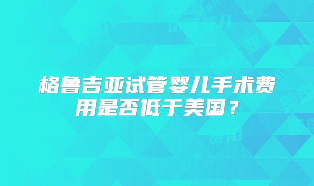 格鲁吉亚试管婴儿手术费用是否低于美国？