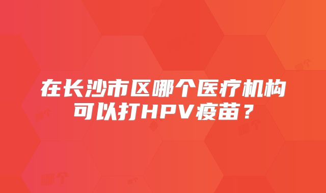 在长沙市区哪个医疗机构可以打HPV疫苗？