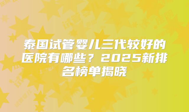 泰国试管婴儿三代较好的医院有哪些？2025新排名榜单揭晓