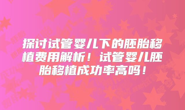 探讨试管婴儿下的胚胎移植费用解析！试管婴儿胚胎移植成功率高吗！