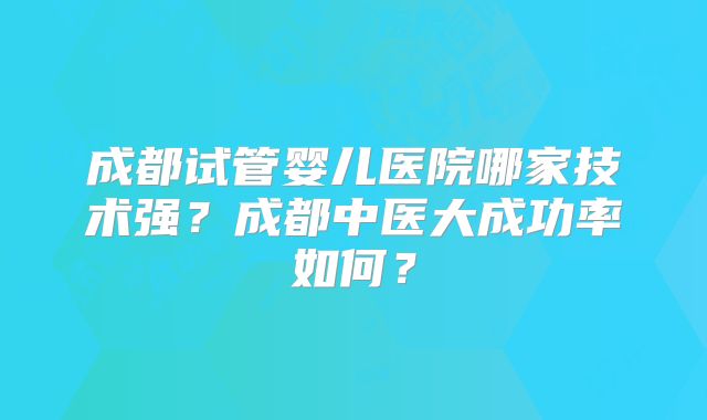 成都试管婴儿医院哪家技术强？成都中医大成功率如何？