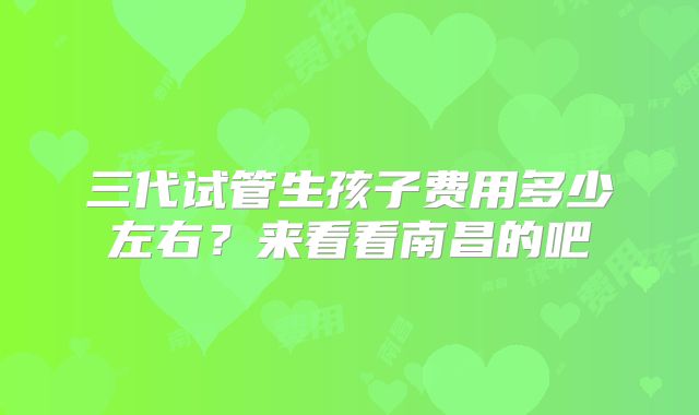 三代试管生孩子费用多少左右？来看看南昌的吧