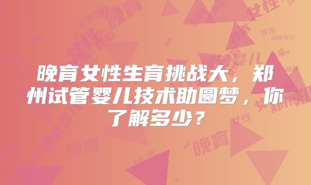 晚育女性生育挑战大，郑州试管婴儿技术助圆梦，你了解多少？