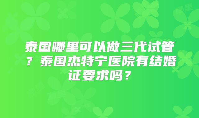 泰国哪里可以做三代试管？泰国杰特宁医院有结婚证要求吗？