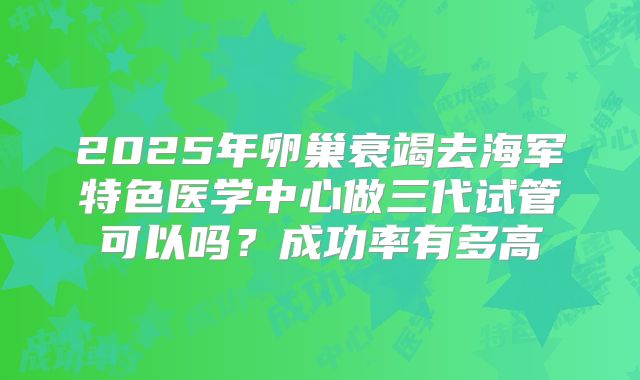 2025年卵巢衰竭去海军特色医学中心做三代试管可以吗？成功率有多高