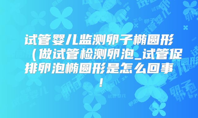 试管婴儿监测卵子椭圆形（做试管检测卵泡_试管促排卵泡椭圆形是怎么回事！
