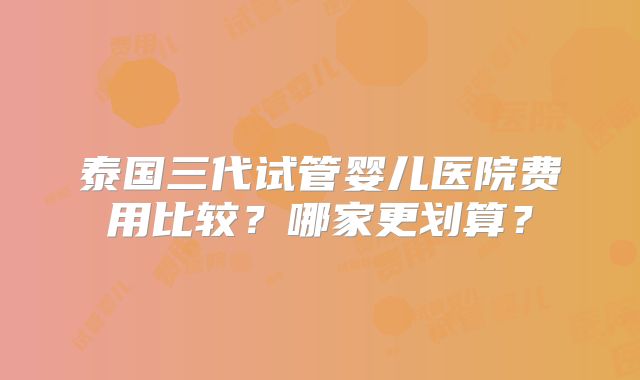 泰国三代试管婴儿医院费用比较？哪家更划算？