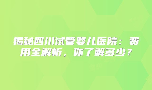 揭秘四川试管婴儿医院：费用全解析，你了解多少？