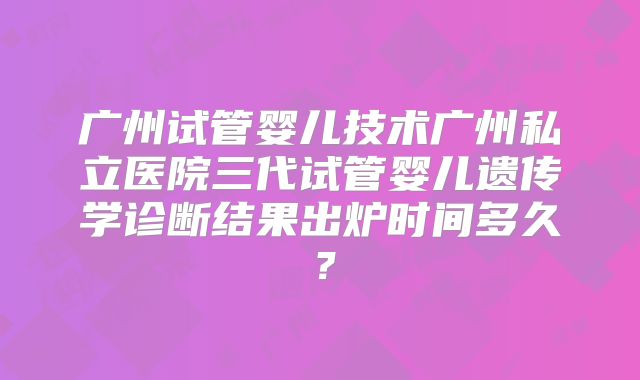 广州试管婴儿技术广州私立医院三代试管婴儿遗传学诊断结果出炉时间多久？