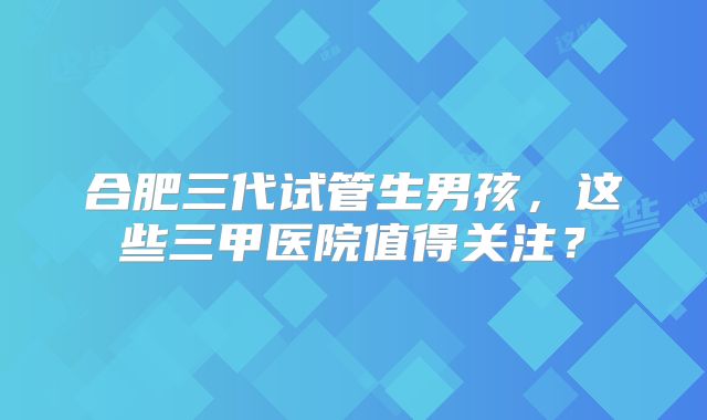 合肥三代试管生男孩，这些三甲医院值得关注？