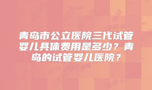 青岛市公立医院三代试管婴儿具体费用是多少？青岛的试管婴儿医院？