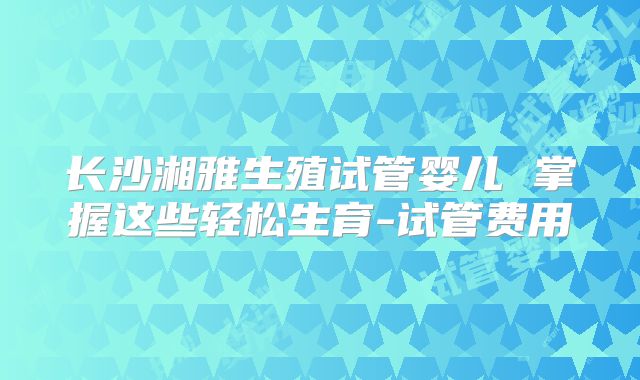 长沙湘雅生殖试管婴儿 掌握这些轻松生育-试管费用