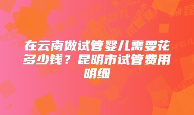 在云南做试管婴儿需要花多少钱？昆明市试管费用明细