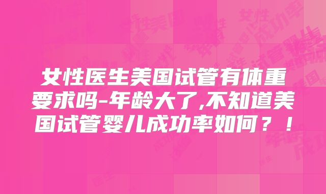 女性医生美国试管有体重要求吗-年龄大了,不知道美国试管婴儿成功率如何？！
