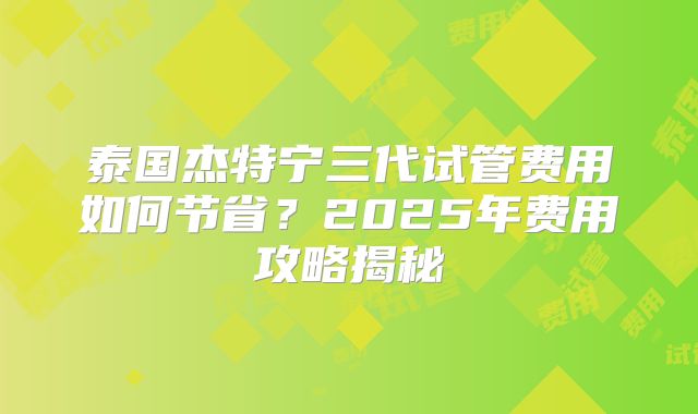 泰国杰特宁三代试管费用如何节省？2025年费用攻略揭秘