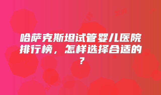 哈萨克斯坦试管婴儿医院排行榜，怎样选择合适的？
