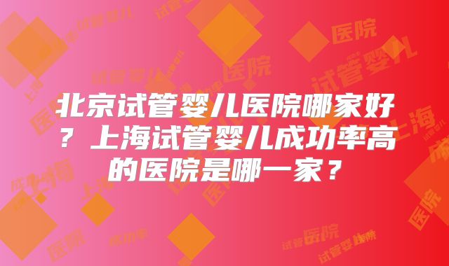 北京试管婴儿医院哪家好？上海试管婴儿成功率高的医院是哪一家？