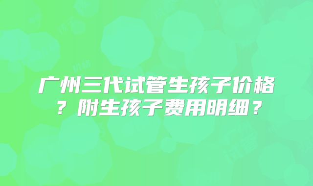 广州三代试管生孩子价格？附生孩子费用明细？
