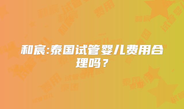 和宸:泰国试管婴儿费用合理吗？