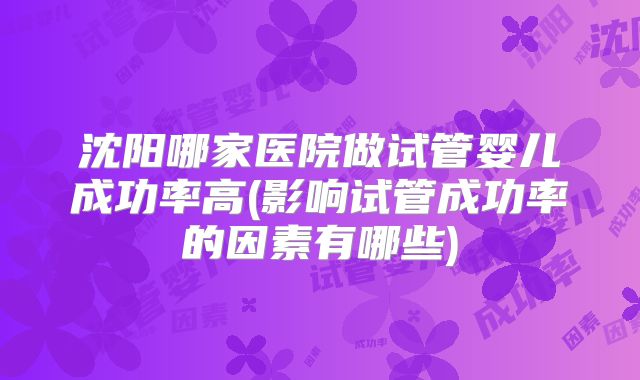 沈阳哪家医院做试管婴儿成功率高(影响试管成功率的因素有哪些)