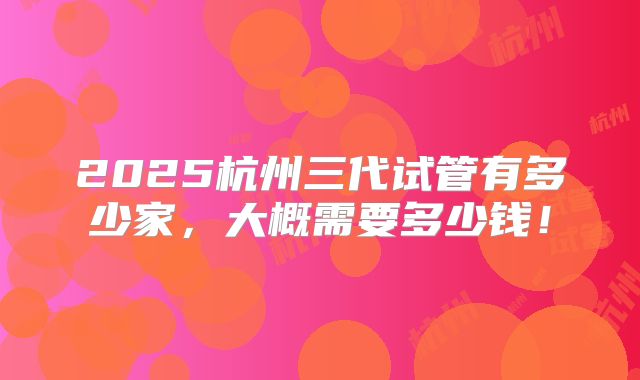 2025杭州三代试管有多少家,大概需要多少钱!