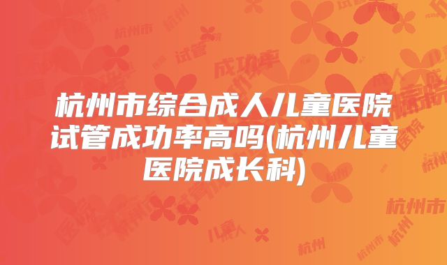 杭州市综合成人儿童医院试管成功率高吗(杭州儿童医院成长科)