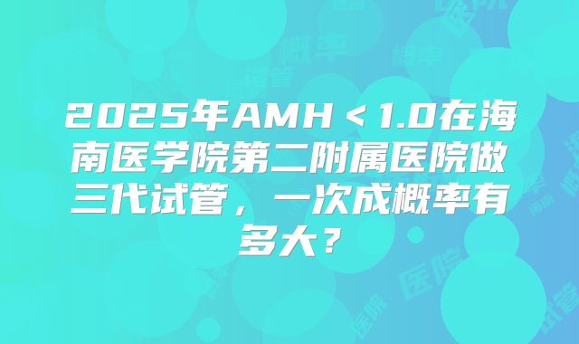 2025年AMH＜1.0在海南医学院第二附属医院做三代试管，一次成概率有多大？