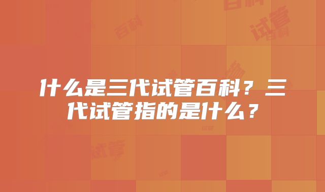 什么是三代试管百科？三代试管指的是什么？