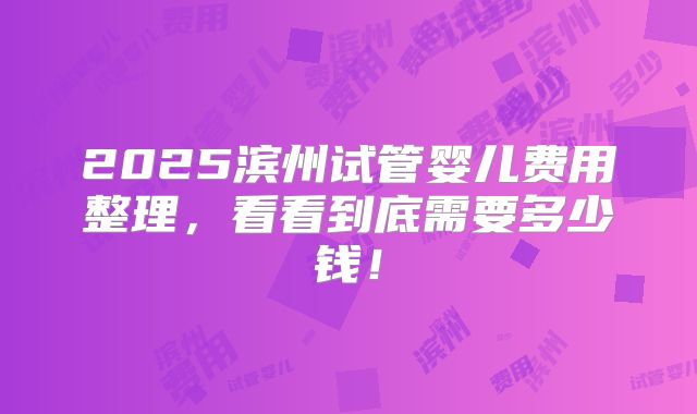 2025滨州试管婴儿费用整理，看看到底需要多少钱！