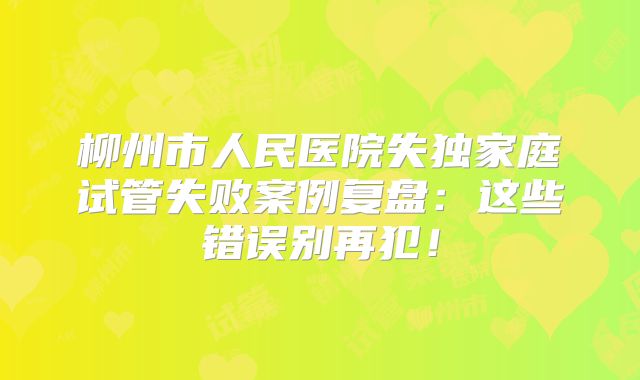 柳州市人民医院失独家庭试管失败案例复盘：这些错误别再犯！