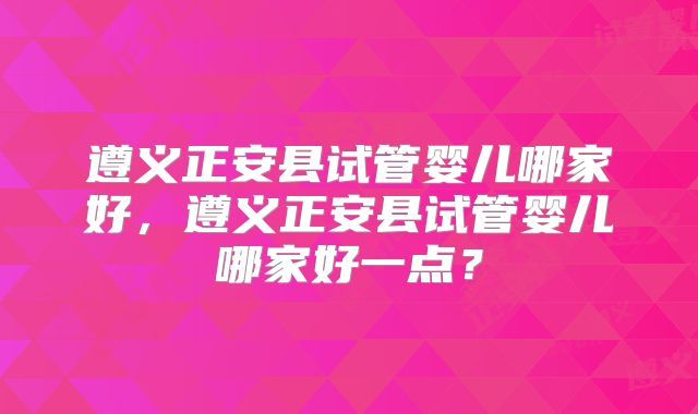 遵义正安县试管婴儿哪家好，遵义正安县试管婴儿哪家好一点？
