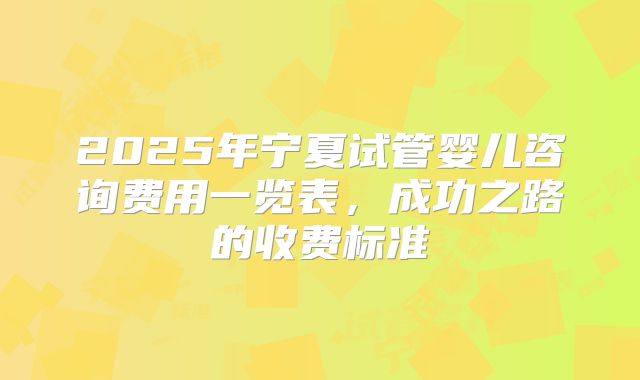 2025年宁夏试管婴儿咨询费用一览表，成功之路的收费标准