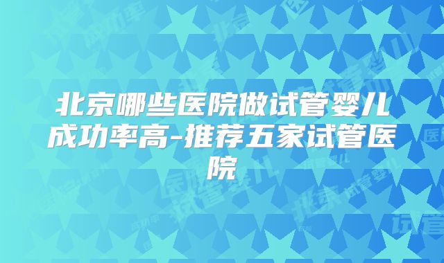 北京哪些医院做试管婴儿成功率高-推荐五家试管医院