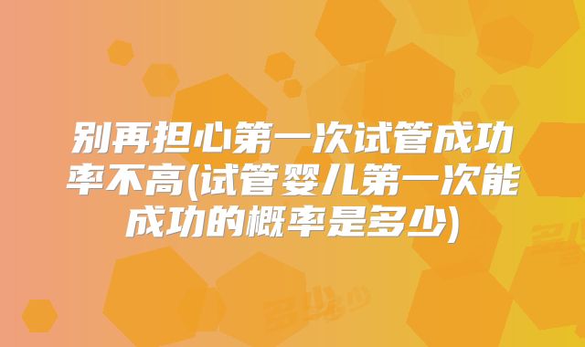 别再担心第一次试管成功率不高(试管婴儿第一次能成功的概率是多少)