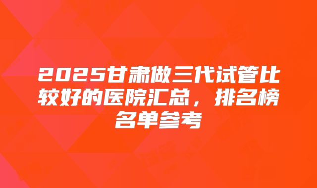 2025甘肃做三代试管比较好的医院汇总，排名榜名单参考