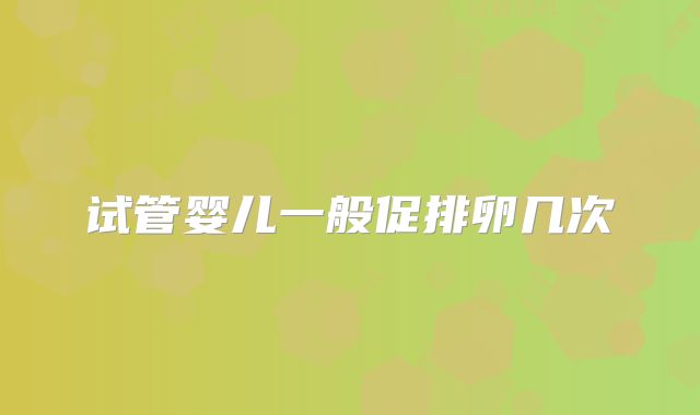 试管婴儿一般促排卵几次