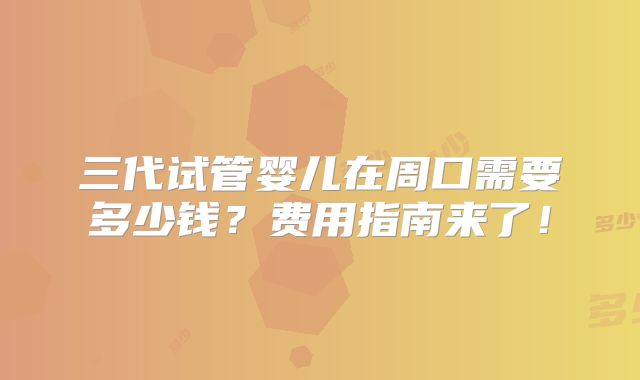 三代试管婴儿在周口需要多少钱？费用指南来了！